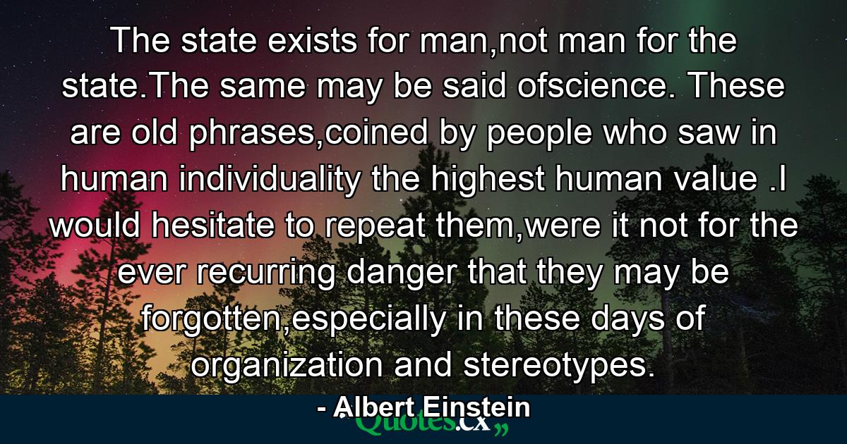 The state exists for man,not man for the state.The same may be said ofscience. These are old phrases,coined by people who saw in human individuality the highest human value .I would hesitate to repeat them,were it not for the ever recurring danger that they may be forgotten,especially in these days of organization and stereotypes. - Quote by Albert Einstein