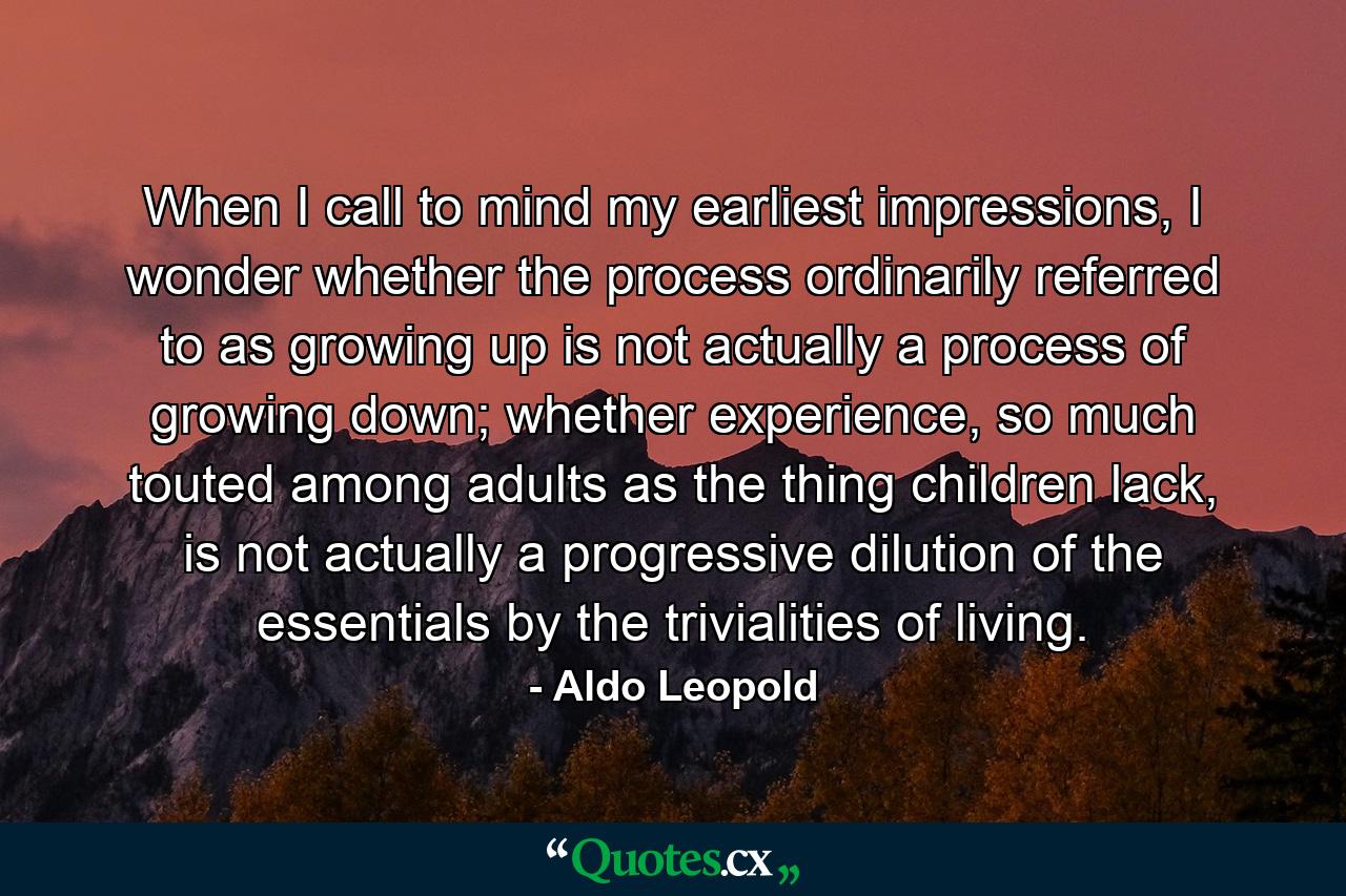 When I call to mind my earliest impressions, I wonder whether the process ordinarily referred to as growing up is not actually a process of growing down; whether experience, so much touted among adults as the thing children lack, is not actually a progressive dilution of the essentials by the trivialities of living. - Quote by Aldo Leopold