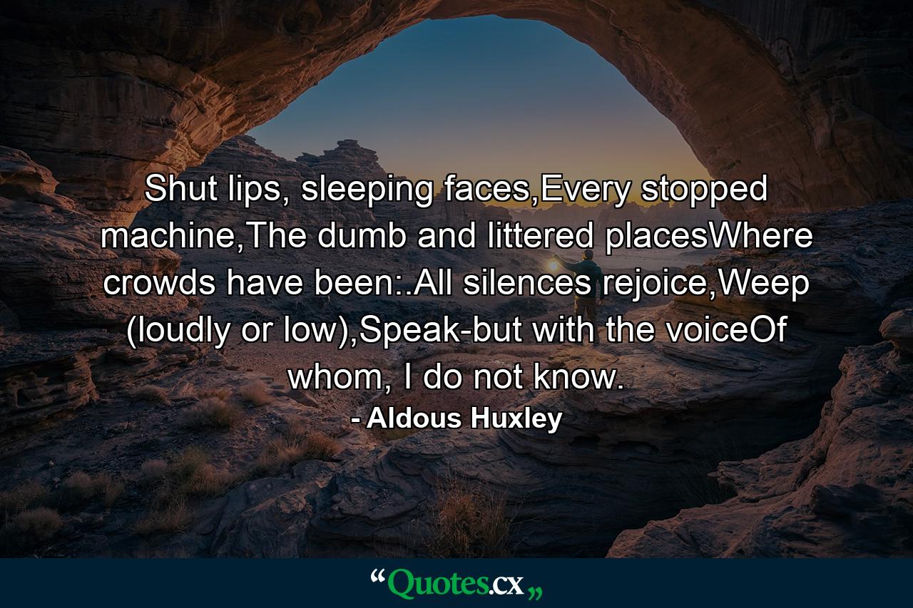 Shut lips, sleeping faces,Every stopped machine,The dumb and littered placesWhere crowds have been:.All silences rejoice,Weep (loudly or low),Speak-but with the voiceOf whom, I do not know. - Quote by Aldous Huxley