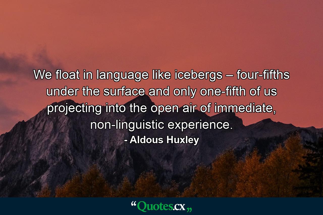 We float in language like icebergs – four-fifths under the surface and only one-fifth of us projecting into the open air of immediate, non-linguistic experience. - Quote by Aldous Huxley