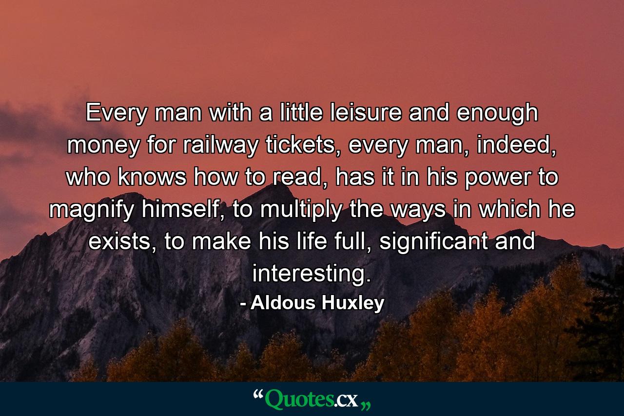 Every man with a little leisure and enough money for railway tickets, every man, indeed, who knows how to read, has it in his power to magnify himself, to multiply the ways in which he exists, to make his life full, significant and interesting. - Quote by Aldous Huxley