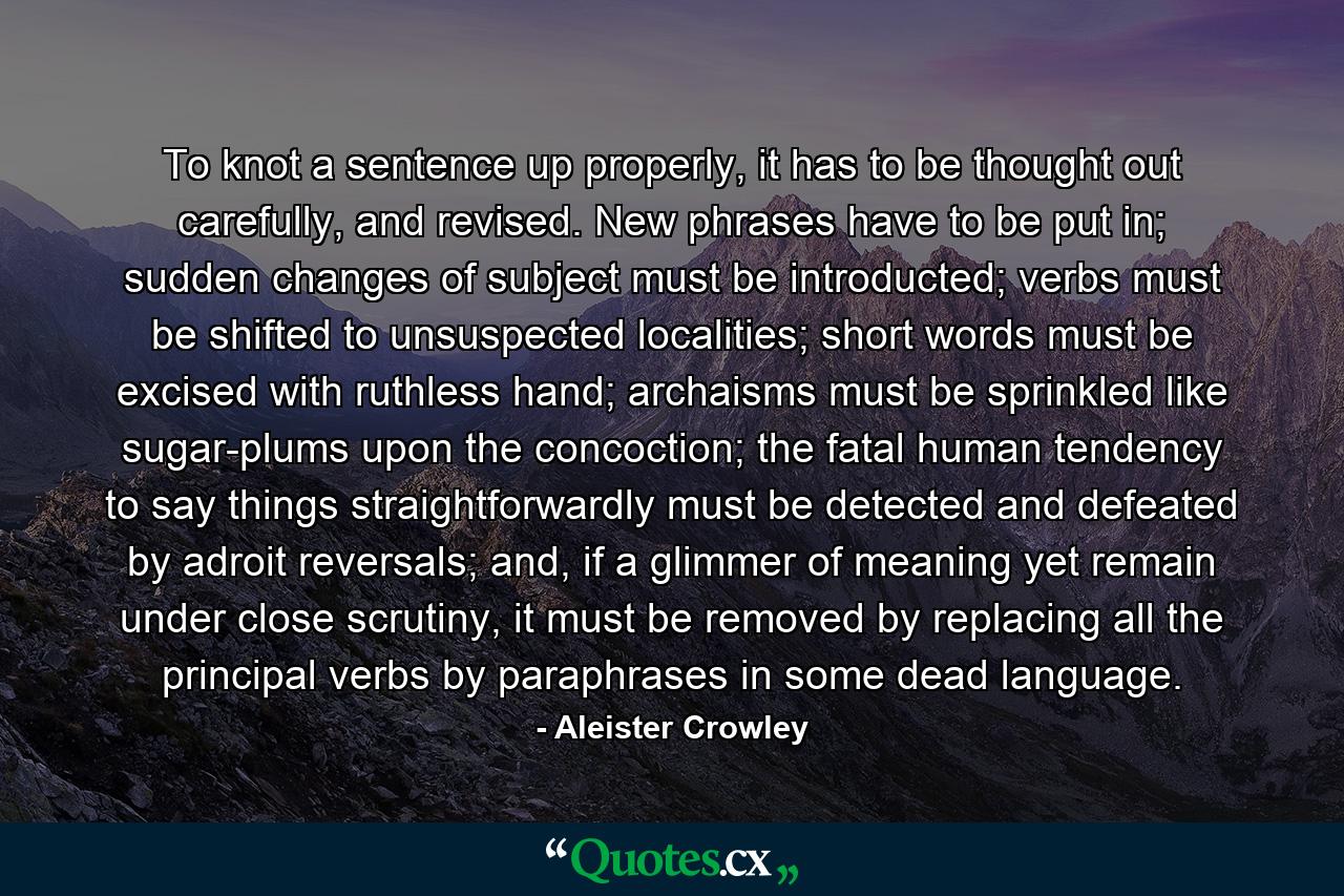 To knot a sentence up properly, it has to be thought out carefully, and revised. New phrases have to be put in; sudden changes of subject must be introducted; verbs must be shifted to unsuspected localities; short words must be excised with ruthless hand; archaisms must be sprinkled like sugar-plums upon the concoction; the fatal human tendency to say things straightforwardly must be detected and defeated by adroit reversals; and, if a glimmer of meaning yet remain under close scrutiny, it must be removed by replacing all the principal verbs by paraphrases in some dead language. - Quote by Aleister Crowley