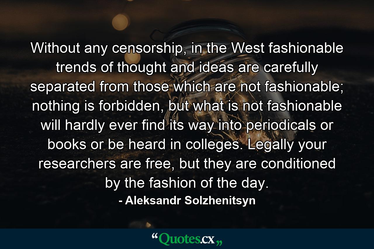 Without any censorship, in the West fashionable trends of thought and ideas are carefully separated from those which are not fashionable; nothing is forbidden, but what is not fashionable will hardly ever find its way into periodicals or books or be heard in colleges. Legally your researchers are free, but they are conditioned by the fashion of the day. - Quote by Aleksandr Solzhenitsyn