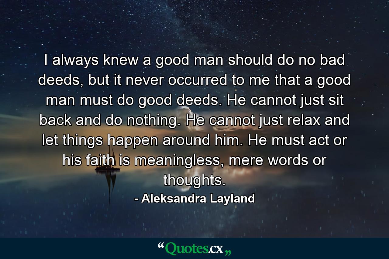 I always knew a good man should do no bad deeds, but it never occurred to me that a good man must do good deeds. He cannot just sit back and do nothing. He cannot just relax and let things happen around him. He must act or his faith is meaningless, mere words or thoughts. - Quote by Aleksandra Layland