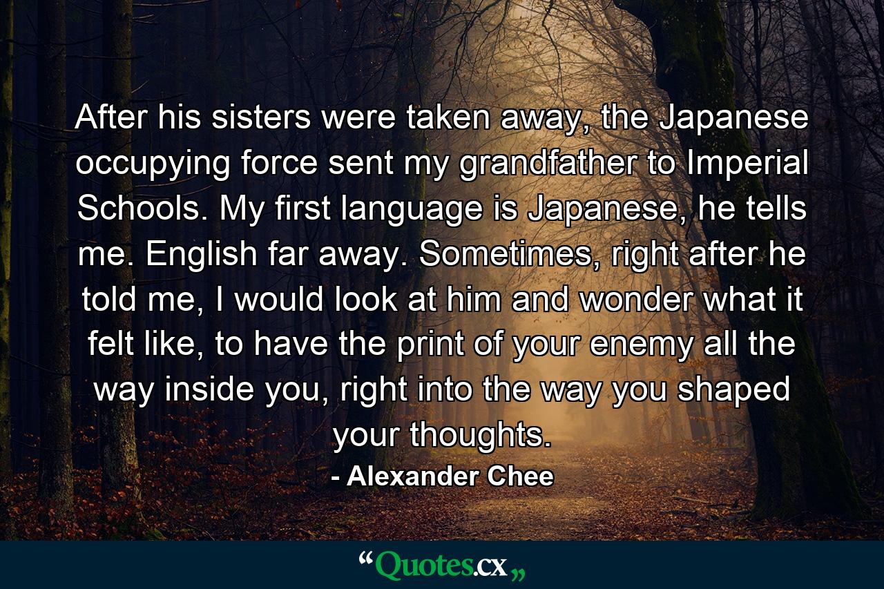 After his sisters were taken away, the Japanese occupying force sent my grandfather to Imperial Schools. My first language is Japanese, he tells me. English far away. Sometimes, right after he told me, I would look at him and wonder what it felt like, to have the print of your enemy all the way inside you, right into the way you shaped your thoughts. - Quote by Alexander Chee