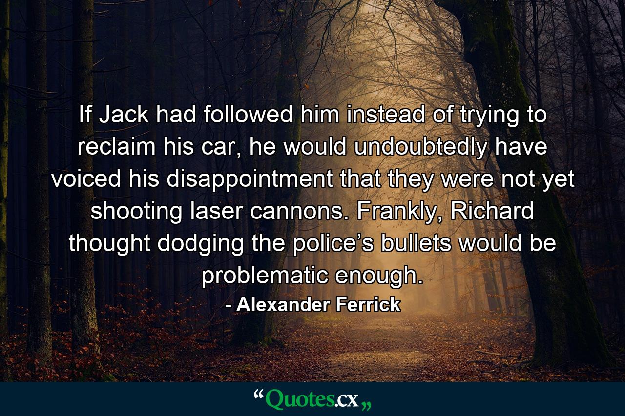 If Jack had followed him instead of trying to reclaim his car, he would undoubtedly have voiced his disappointment that they were not yet shooting laser cannons. Frankly, Richard thought dodging the police’s bullets would be problematic enough. - Quote by Alexander Ferrick