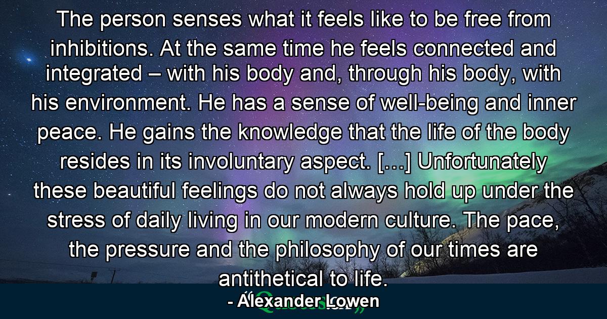 The person senses what it feels like to be free from inhibitions. At the same time he feels connected and integrated – with his body and, through his body, with his environment. He has a sense of well-being and inner peace. He gains the knowledge that the life of the body resides in its involuntary aspect. […] Unfortunately these beautiful feelings do not always hold up under the stress of daily living in our modern culture. The pace, the pressure and the philosophy of our times are antithetical to life. - Quote by Alexander Lowen