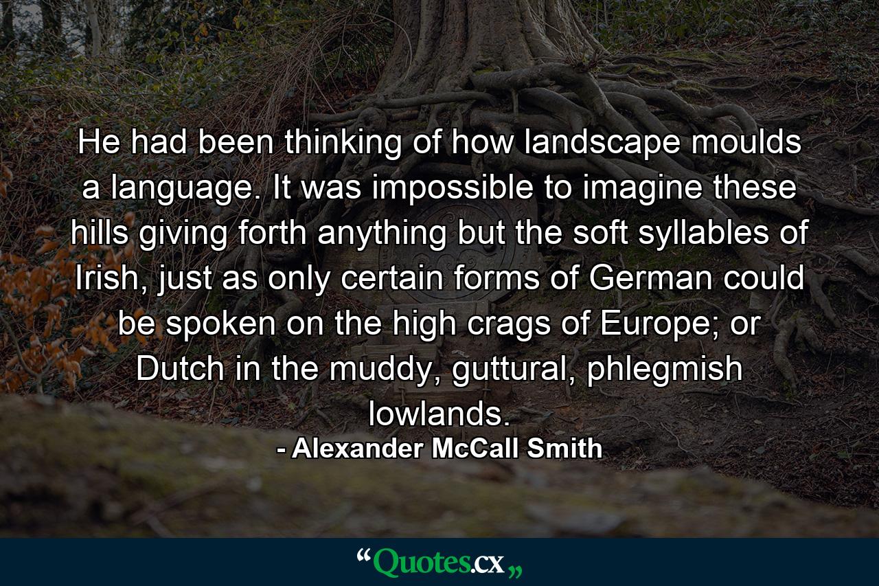 He had been thinking of how landscape moulds a language. It was impossible to imagine these hills giving forth anything but the soft syllables of Irish, just as only certain forms of German could be spoken on the high crags of Europe; or Dutch in the muddy, guttural, phlegmish lowlands. - Quote by Alexander McCall Smith