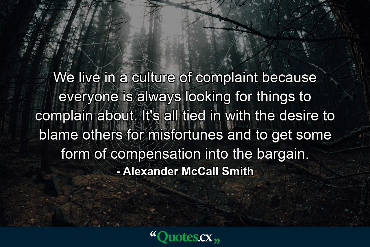 We live in a culture of complaint because everyone is always looking for things to complain about. It's all tied in with the desire to blame others for misfortunes and to get some form of compensation into the bargain. - Quote by Alexander McCall Smith