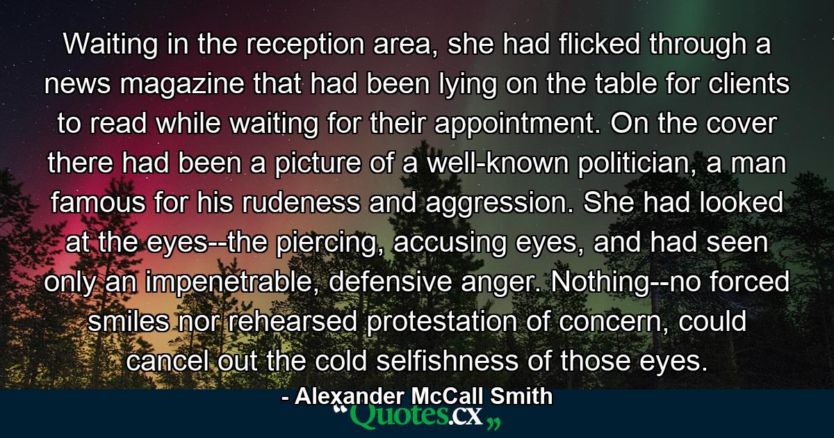 Waiting in the reception area, she had flicked through a news magazine that had been lying on the table for clients to read while waiting for their appointment. On the cover there had been a picture of a well-known politician, a man famous for his rudeness and aggression. She had looked at the eyes--the piercing, accusing eyes, and had seen only an impenetrable, defensive anger. Nothing--no forced smiles nor rehearsed protestation of concern, could cancel out the cold selfishness of those eyes. - Quote by Alexander McCall Smith