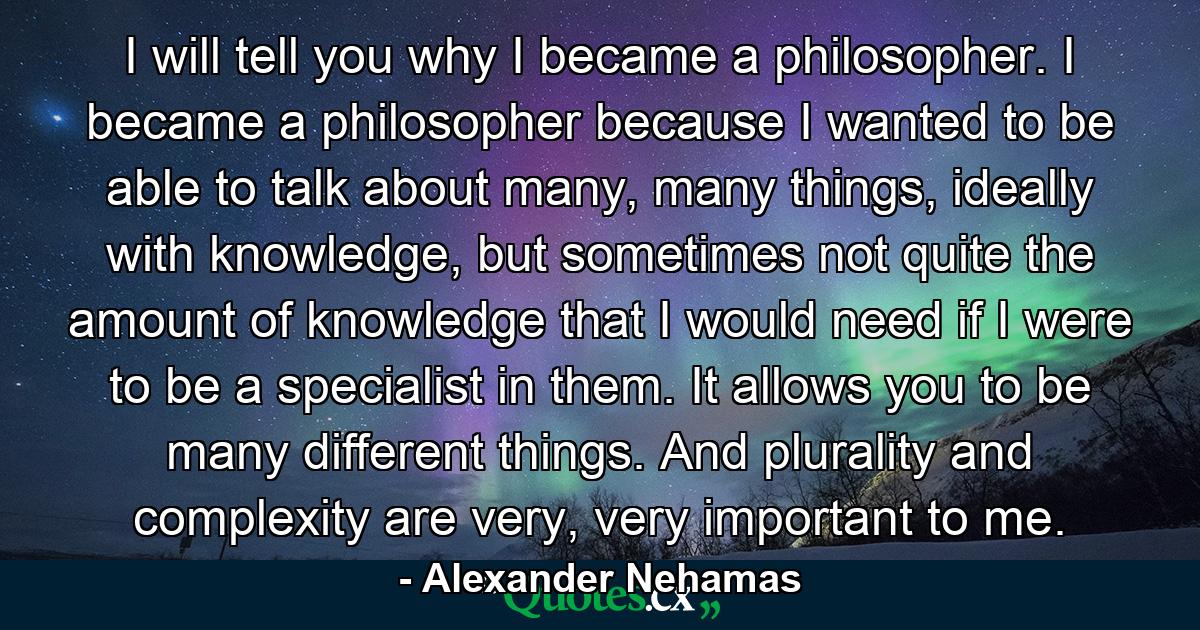 I will tell you why I became a philosopher. I became a philosopher because I wanted to be able to talk about many, many things, ideally with knowledge, but sometimes not quite the amount of knowledge that I would need if I were to be a specialist in them. It allows you to be many different things. And plurality and complexity are very, very important to me. - Quote by Alexander Nehamas