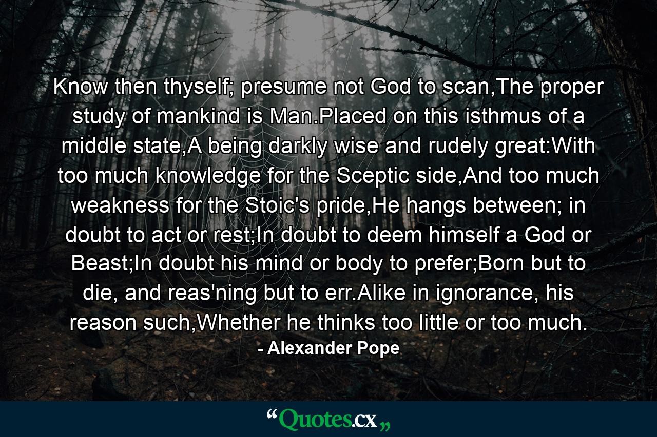 Know then thyself; presume not God to scan,The proper study of mankind is Man.Placed on this isthmus of a middle state,A being darkly wise and rudely great:With too much knowledge for the Sceptic side,And too much weakness for the Stoic's pride,He hangs between; in doubt to act or rest;In doubt to deem himself a God or Beast;In doubt his mind or body to prefer;Born but to die, and reas'ning but to err.Alike in ignorance, his reason such,Whether he thinks too little or too much. - Quote by Alexander Pope