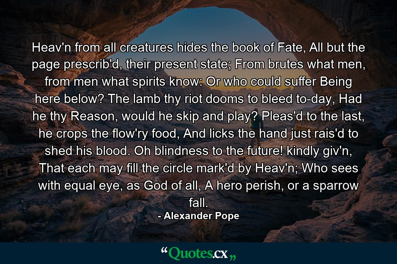 Heav'n from all creatures hides the book of Fate, All but the page prescrib'd, their present state; From brutes what men, from men what spirits know: Or who could suffer Being here below? The lamb thy riot dooms to bleed to-day, Had he thy Reason, would he skip and play? Pleas'd to the last, he crops the flow'ry food, And licks the hand just rais'd to shed his blood. Oh blindness to the future! kindly giv'n, That each may fill the circle mark'd by Heav'n; Who sees with equal eye, as God of all, A hero perish, or a sparrow fall. - Quote by Alexander Pope