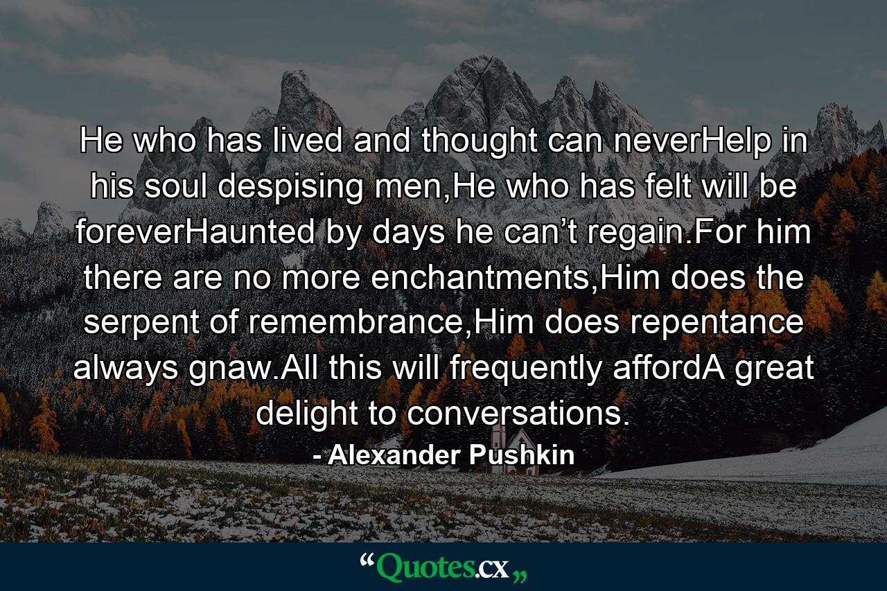 He who has lived and thought can neverHelp in his soul despising men,He who has felt will be foreverHaunted by days he can’t regain.For him there are no more enchantments,Him does the serpent of remembrance,Him does repentance always gnaw.All this will frequently affordA great delight to conversations. - Quote by Alexander Pushkin