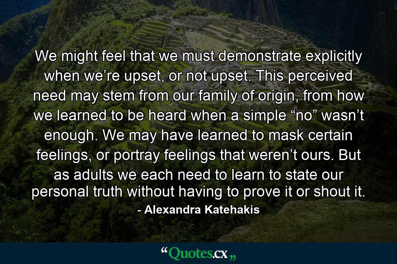 We might feel that we must demonstrate explicitly when we’re upset, or not upset. This perceived need may stem from our family of origin, from how we learned to be heard when a simple “no” wasn’t enough. We may have learned to mask certain feelings, or portray feelings that weren’t ours. But as adults we each need to learn to state our personal truth without having to prove it or shout it. - Quote by Alexandra Katehakis