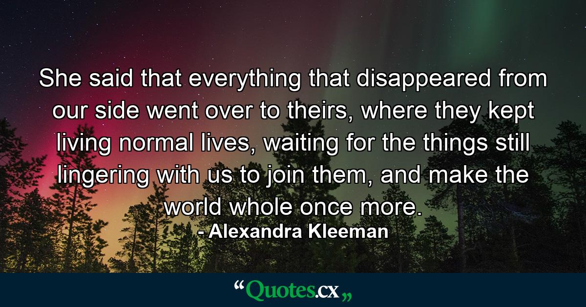 She said that everything that disappeared from our side went over to theirs, where they kept living normal lives, waiting for the things still lingering with us to join them, and make the world whole once more. - Quote by Alexandra Kleeman