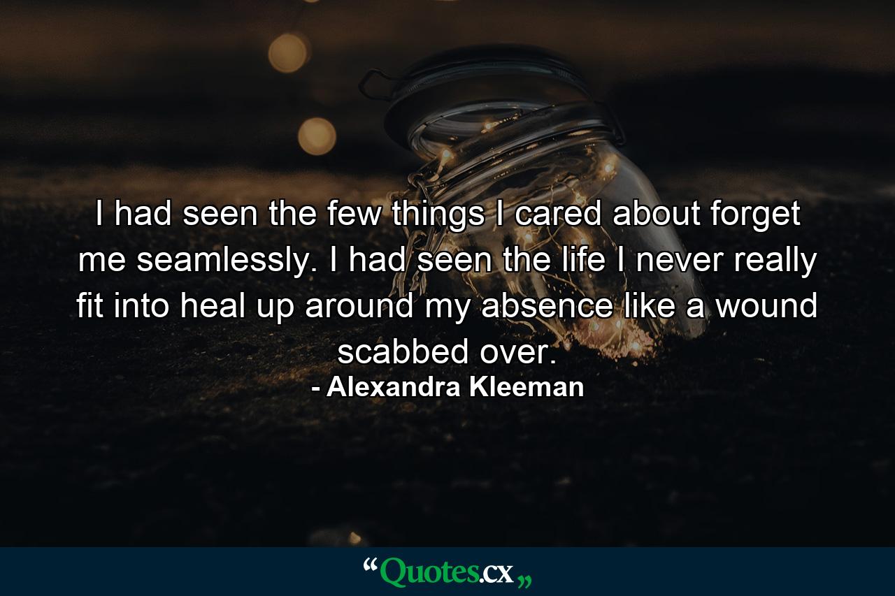 I had seen the few things I cared about forget me seamlessly. I had seen the life I never really fit into heal up around my absence like a wound scabbed over. - Quote by Alexandra Kleeman