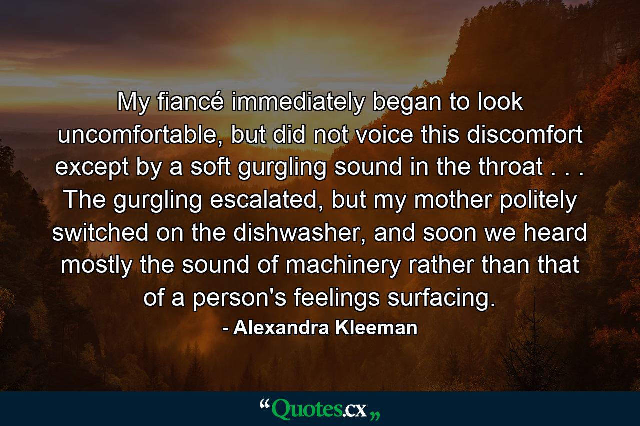 My fiancé immediately began to look uncomfortable, but did not voice this discomfort except by a soft gurgling sound in the throat . . . The gurgling escalated, but my mother politely switched on the dishwasher, and soon we heard mostly the sound of machinery rather than that of a person's feelings surfacing. - Quote by Alexandra Kleeman