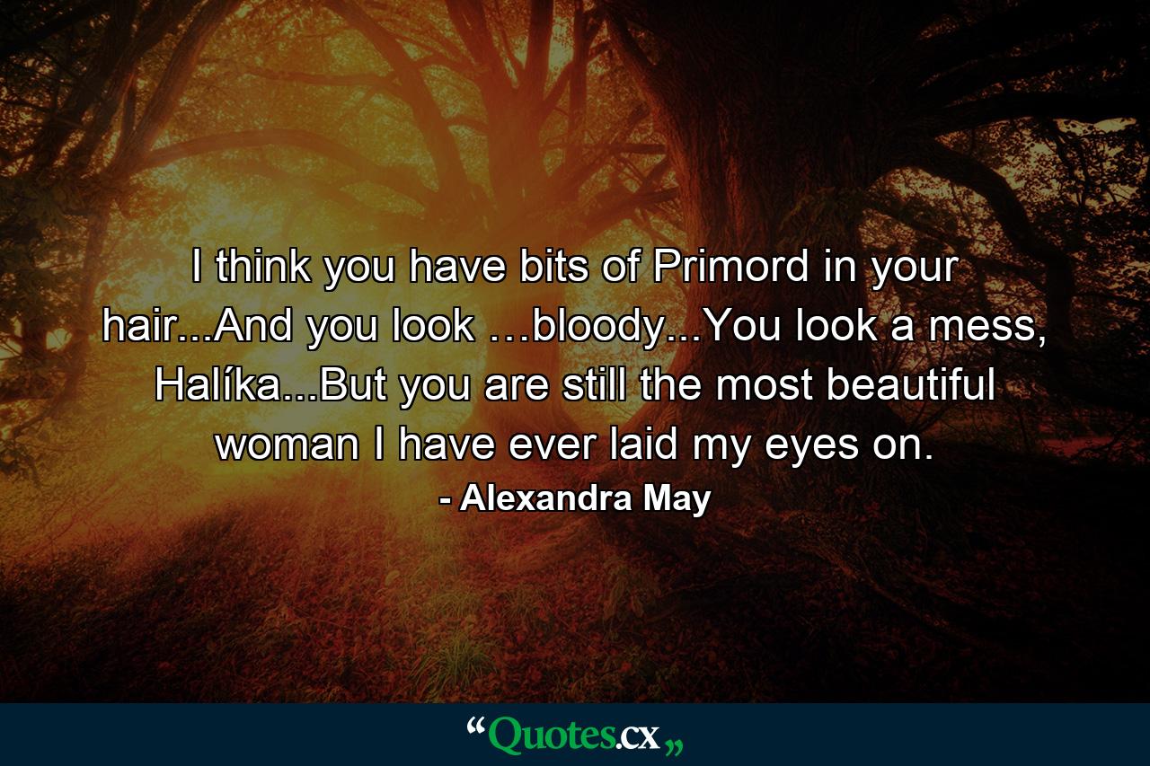 I think you have bits of Primord in your hair...And you look …bloody...You look a mess, Halíka...But you are still the most beautiful woman I have ever laid my eyes on. - Quote by Alexandra May