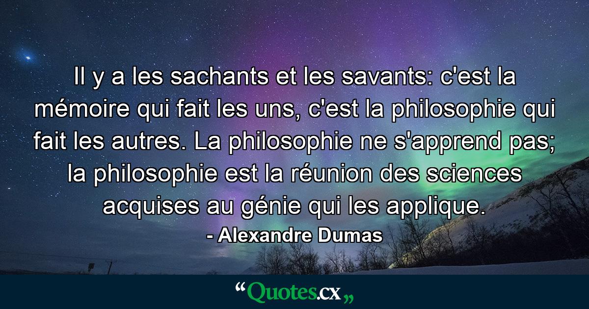 Il y a les sachants et les savants: c'est la mémoire qui fait les uns, c'est la philosophie qui fait les autres. La philosophie ne s'apprend pas; la philosophie est la réunion des sciences acquises au génie qui les applique. - Quote by Alexandre Dumas