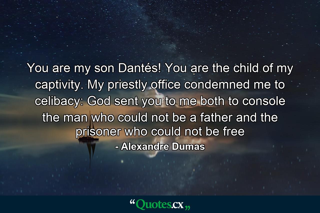 You are my son Dantés! You are the child of my captivity. My priestly office condemned me to celibacy: God sent you to me both to console the man who could not be a father and the prisoner who could not be free - Quote by Alexandre Dumas