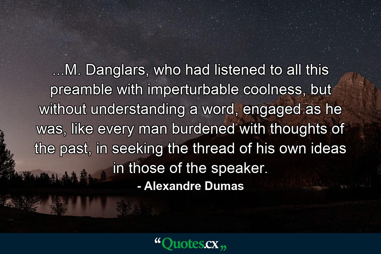 ...M. Danglars, who had listened to all this preamble with imperturbable coolness, but without understanding a word, engaged as he was, like every man burdened with thoughts of the past, in seeking the thread of his own ideas in those of the speaker. - Quote by Alexandre Dumas