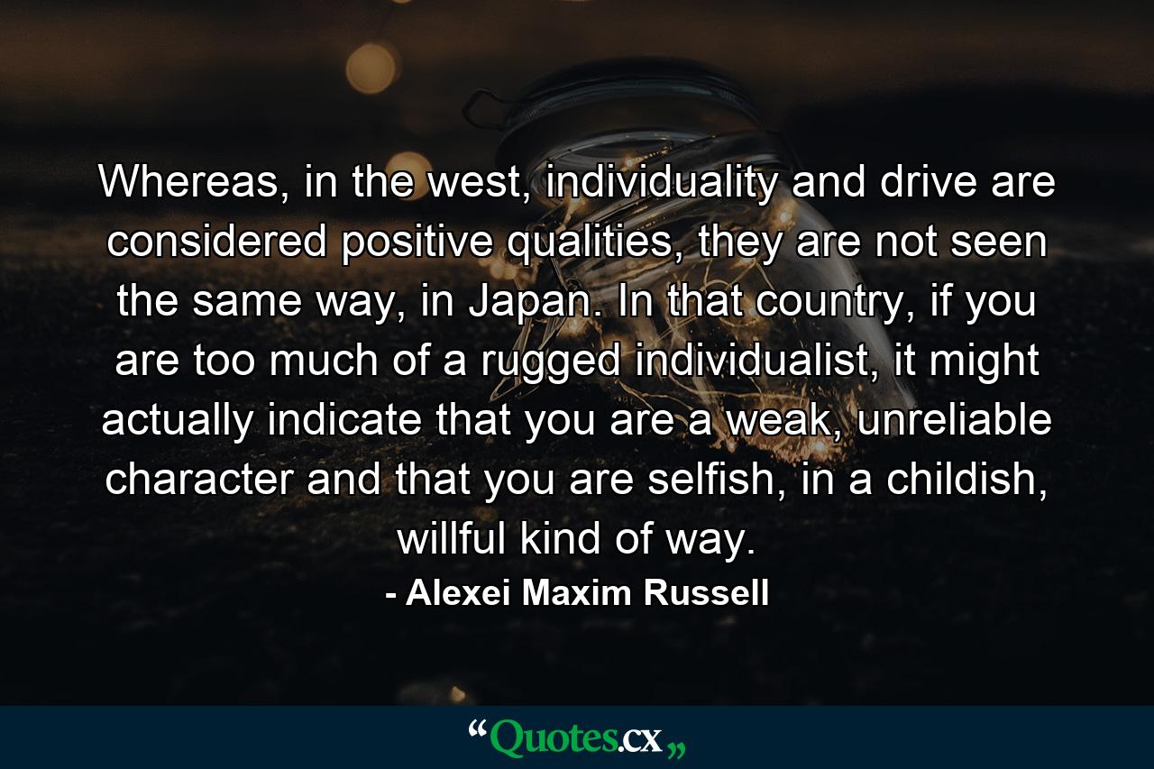 Whereas, in the west, individuality and drive are considered positive qualities, they are not seen the same way, in Japan. In that country, if you are too much of a rugged individualist, it might actually indicate that you are a weak, unreliable character and that you are selfish, in a childish, willful kind of way. - Quote by Alexei Maxim Russell