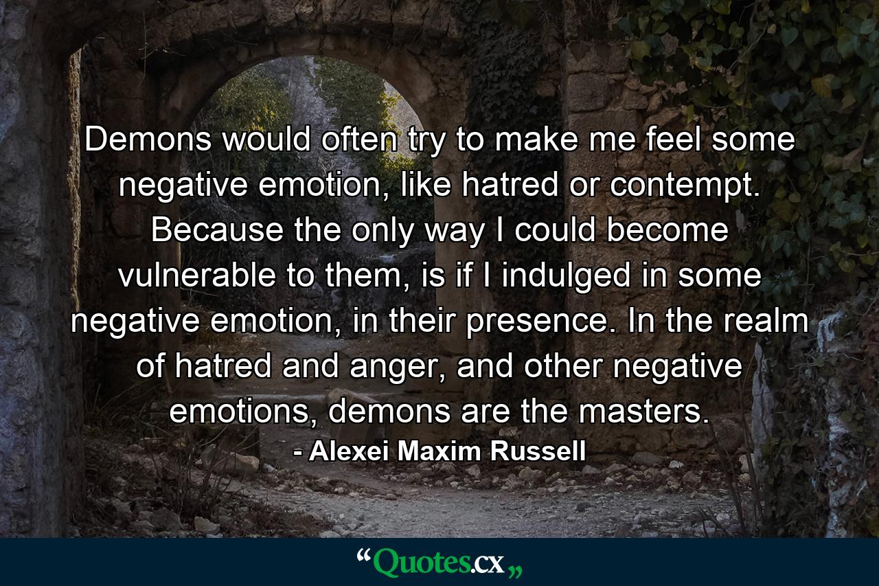 Demons would often try to make me feel some negative emotion, like hatred or contempt. Because the only way I could become vulnerable to them, is if I indulged in some negative emotion, in their presence. In the realm of hatred and anger, and other negative emotions, demons are the masters. - Quote by Alexei Maxim Russell