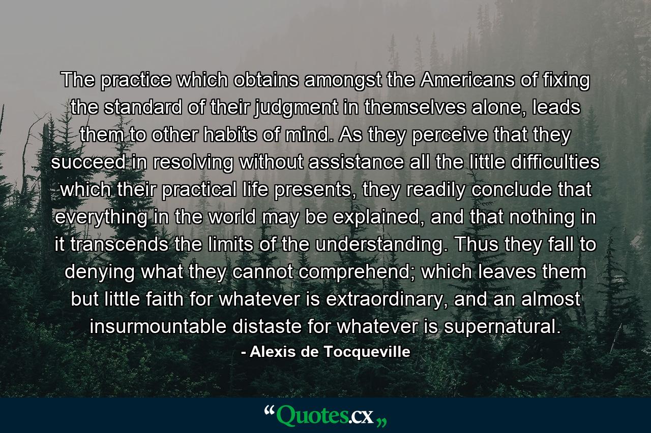 The practice which obtains amongst the Americans of fixing the standard of their judgment in themselves alone, leads them to other habits of mind. As they perceive that they succeed in resolving without assistance all the little difficulties which their practical life presents, they readily conclude that everything in the world may be explained, and that nothing in it transcends the limits of the understanding. Thus they fall to denying what they cannot comprehend; which leaves them but little faith for whatever is extraordinary, and an almost insurmountable distaste for whatever is supernatural. - Quote by Alexis de Tocqueville