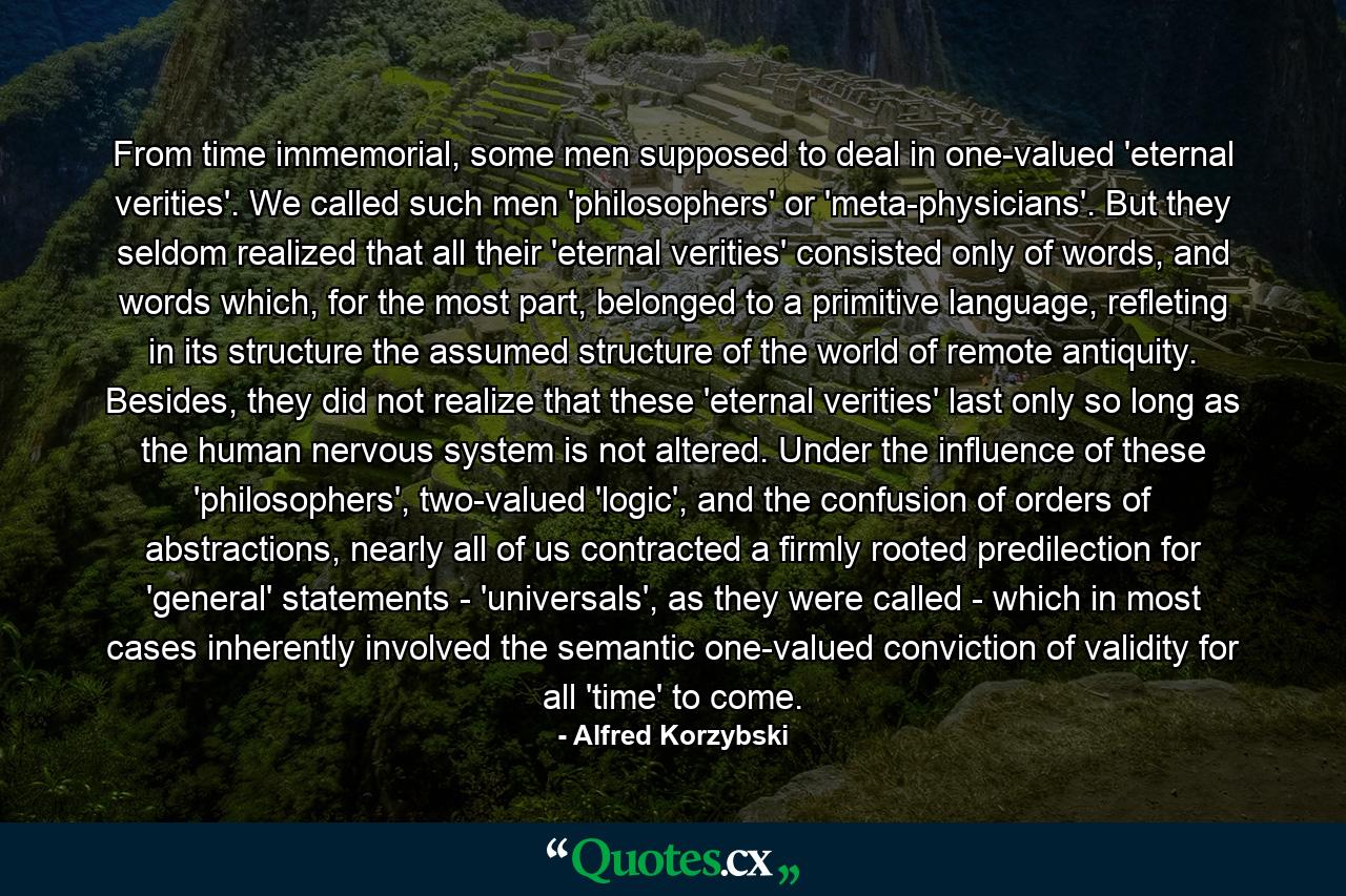 From time immemorial, some men supposed to deal in one-valued 'eternal verities'. We called such men 'philosophers' or 'meta-physicians'. But they seldom realized that all their 'eternal verities' consisted only of words, and words which, for the most part, belonged to a primitive language, refleting in its structure the assumed structure of the world of remote antiquity. Besides, they did not realize that these 'eternal verities' last only so long as the human nervous system is not altered. Under the influence of these 'philosophers', two-valued 'logic', and the confusion of orders of abstractions, nearly all of us contracted a firmly rooted predilection for 'general' statements - 'universals', as they were called - which in most cases inherently involved the semantic one-valued conviction of validity for all 'time' to come. - Quote by Alfred Korzybski