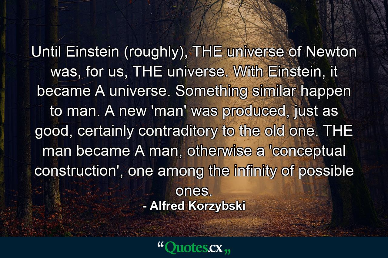 Until Einstein (roughly), THE universe of Newton was, for us, THE universe. With Einstein, it became A universe. Something similar happen to man. A new 'man' was produced, just as good, certainly contraditory to the old one. THE man became A man, otherwise a 'conceptual construction', one among the infinity of possible ones. - Quote by Alfred Korzybski