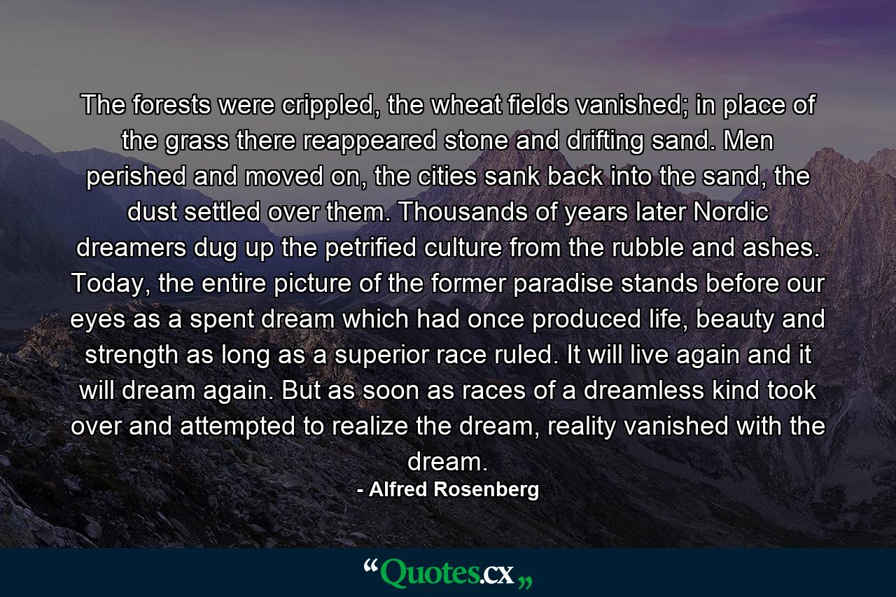 The forests were crippled, the wheat fields vanished; in place of the grass there reappeared stone and drifting sand. Men perished and moved on, the cities sank back into the sand, the dust settled over them. Thousands of years later Nordic dreamers dug up the petrified culture from the rubble and ashes. Today, the entire picture of the former paradise stands before our eyes as a spent dream which had once produced life, beauty and strength as long as a superior race ruled. It will live again and it will dream again. But as soon as races of a dreamless kind took over and attempted to realize the dream, reality vanished with the dream. - Quote by Alfred Rosenberg