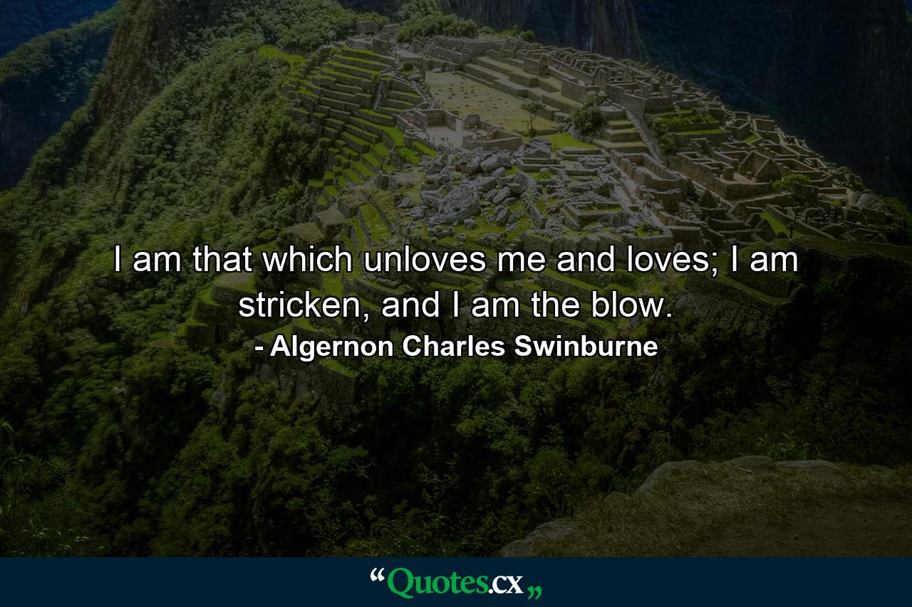 I am that which unloves me and loves; I am stricken, and I am the blow. - Quote by Algernon Charles Swinburne