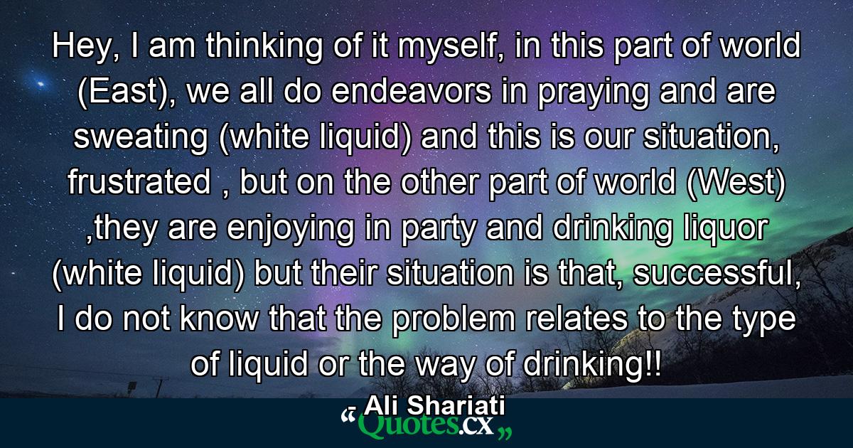 Hey, I am thinking of it myself, in this part of world (East), we all do endeavors in praying and are sweating (white liquid) and this is our situation, frustrated , but on the other part of world (West) ,they are enjoying in party and drinking liquor (white liquid) but their situation is that, successful, I do not know that the problem relates to the type of liquid or the way of drinking!! - Quote by Ali Shariati