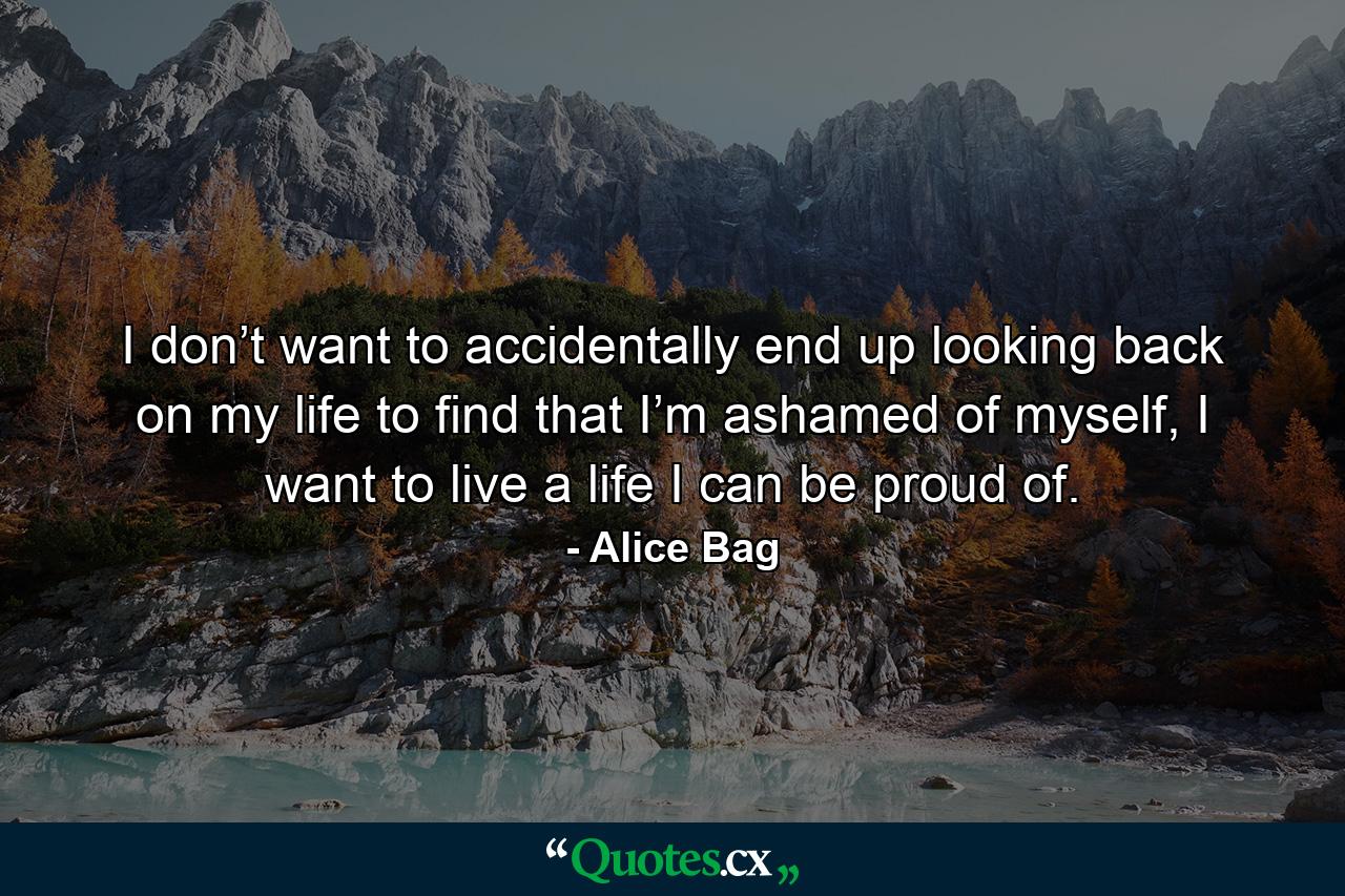 I don’t want to accidentally end up looking back on my life to find that I’m ashamed of myself, I want to live a life I can be proud of. - Quote by Alice Bag