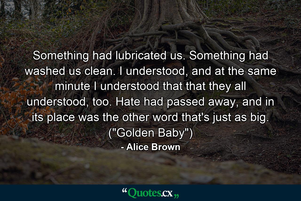 Something had lubricated us. Something had washed us clean. I understood, and at the same minute I understood that that they all understood, too. Hate had passed away, and in its place was the other word that's just as big. (