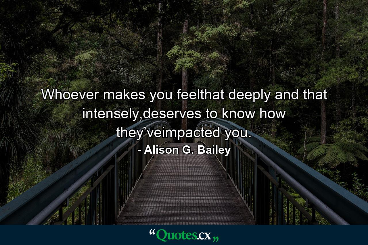 Whoever makes you feelthat deeply and that intensely,deserves to know how they’veimpacted you. - Quote by Alison G. Bailey