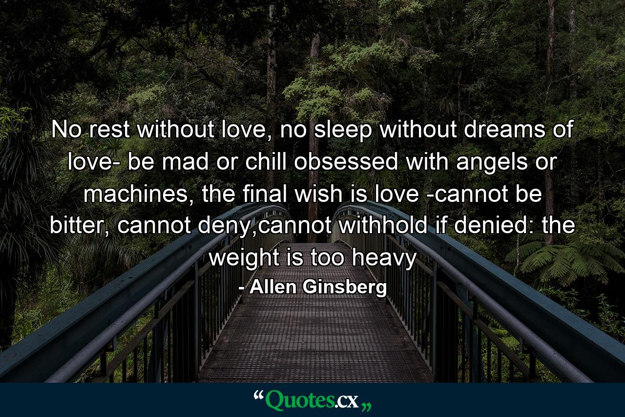 No rest without love, no sleep without dreams of love- be mad or chill obsessed with angels or machines, the final wish is love -cannot be bitter, cannot deny,cannot withhold if denied: the weight is too heavy - Quote by Allen Ginsberg