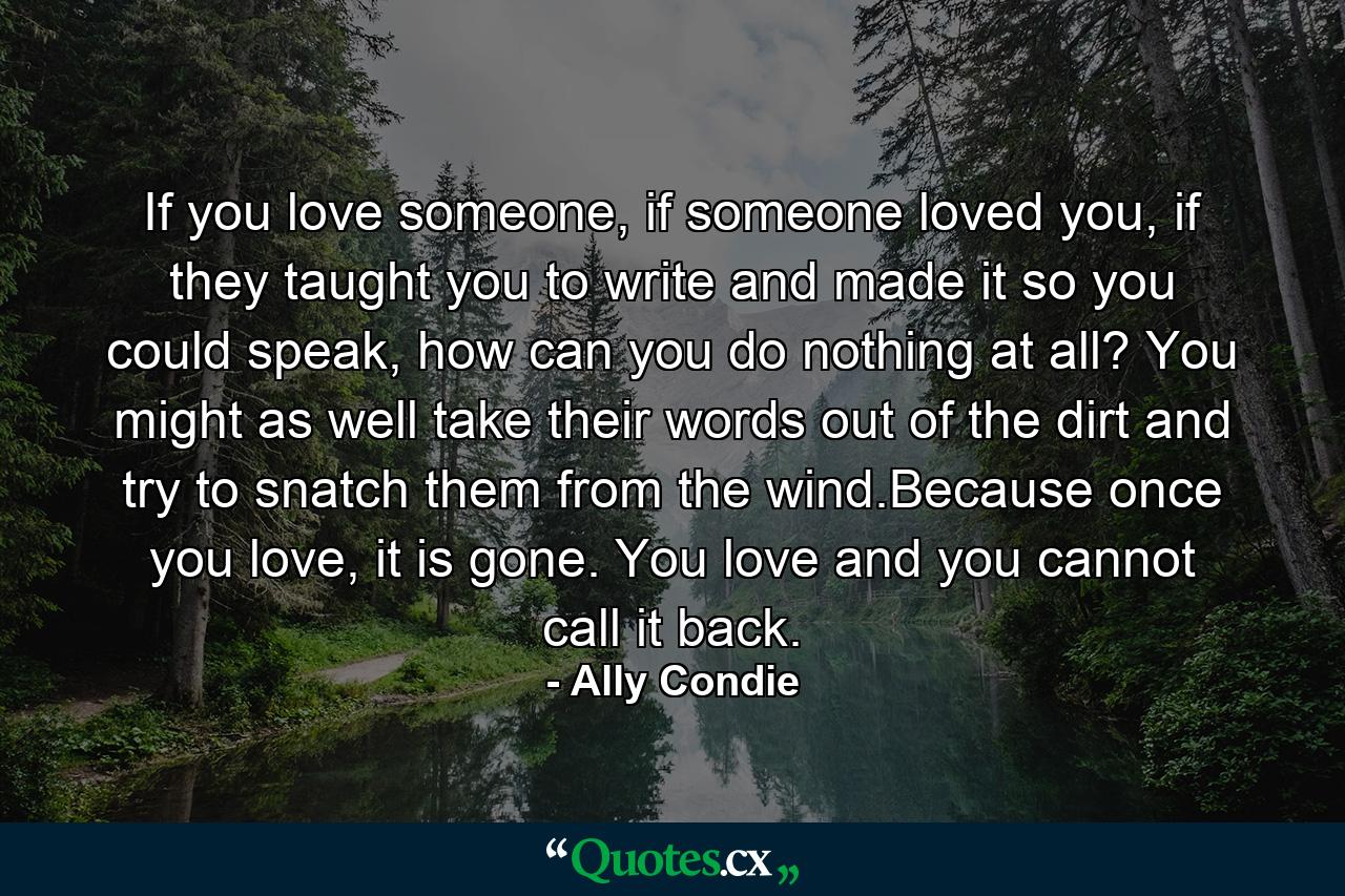 If you love someone, if someone loved you, if they taught you to write and made it so you could speak, how can you do nothing at all? You might as well take their words out of the dirt and try to snatch them from the wind.Because once you love, it is gone. You love and you cannot call it back. - Quote by Ally Condie