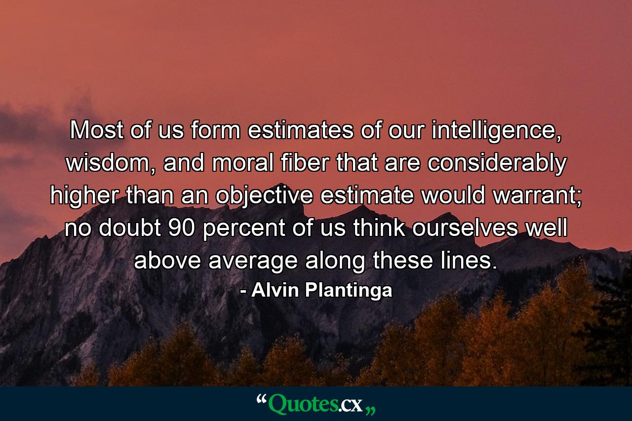 Most of us form estimates of our intelligence, wisdom, and moral fiber that are considerably higher than an objective estimate would warrant; no doubt 90 percent of us think ourselves well above average along these lines. - Quote by Alvin Plantinga