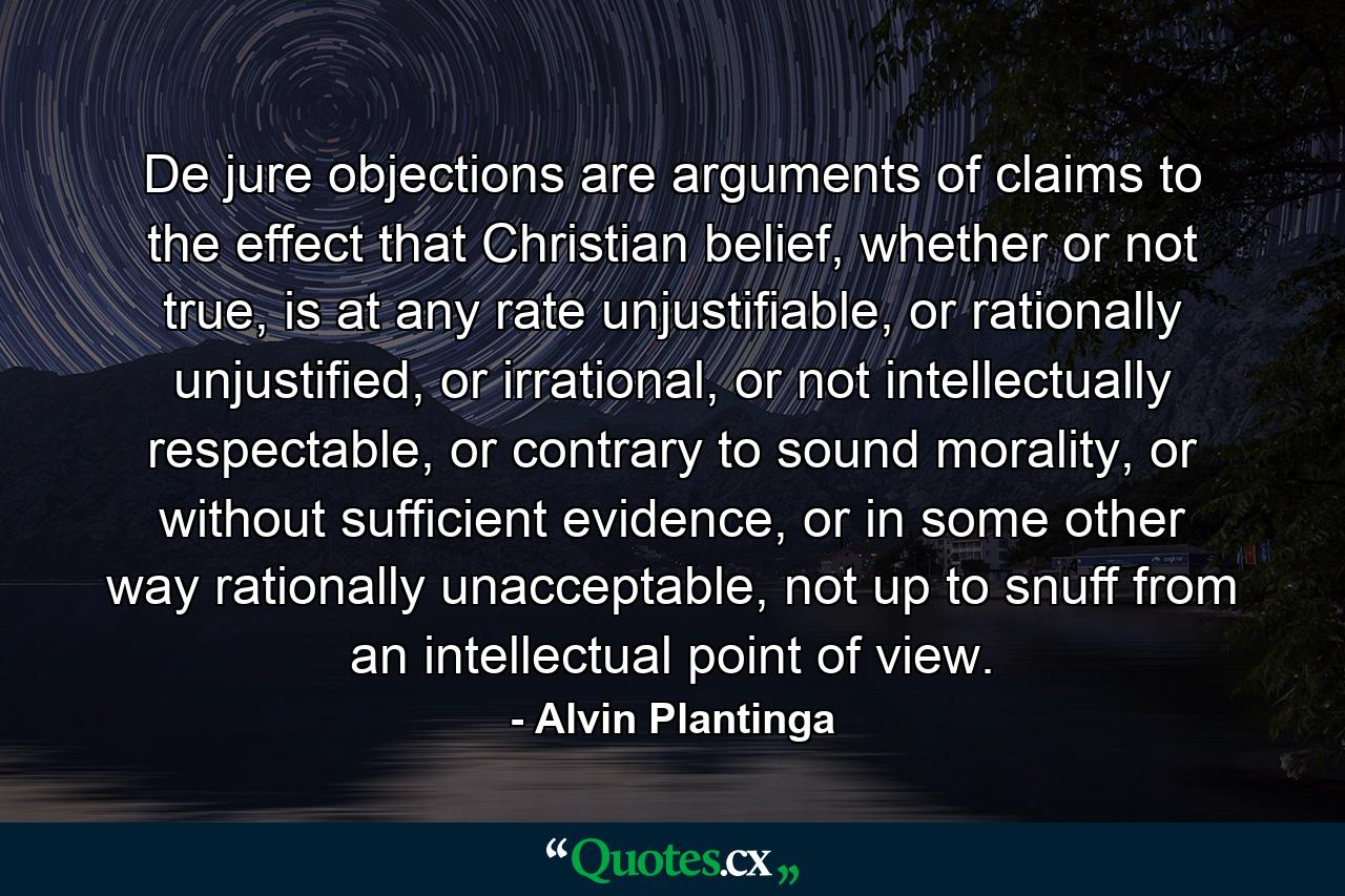 De jure objections are arguments of claims to the effect that Christian belief, whether or not true, is at any rate unjustifiable, or rationally unjustified, or irrational, or not intellectually respectable, or contrary to sound morality, or without sufficient evidence, or in some other way rationally unacceptable, not up to snuff from an intellectual point of view. - Quote by Alvin Plantinga