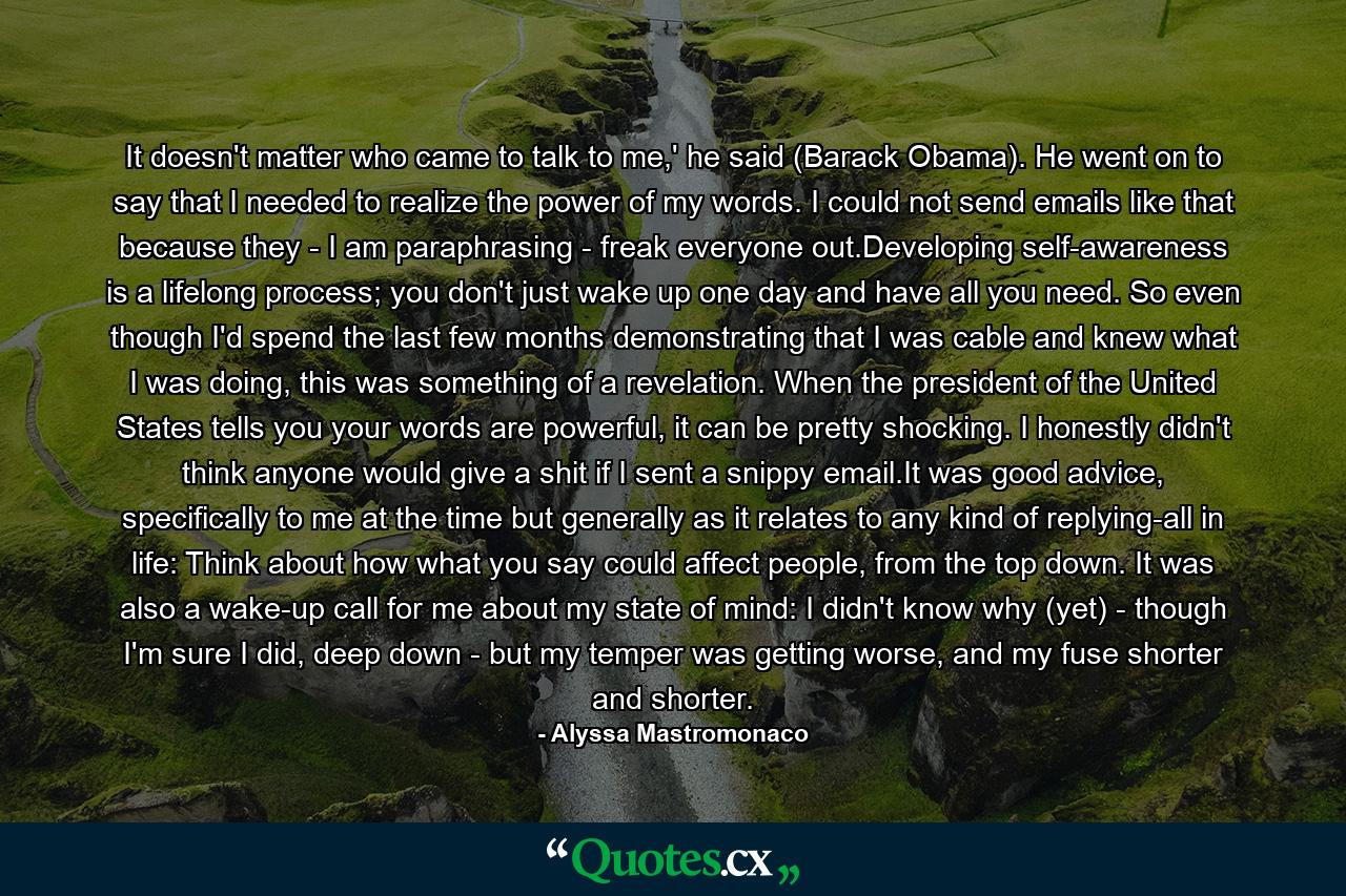 It doesn't matter who came to talk to me,' he said (Barack Obama). He went on to say that I needed to realize the power of my words. I could not send emails like that because they - I am paraphrasing - freak everyone out.Developing self-awareness is a lifelong process; you don't just wake up one day and have all you need. So even though I'd spend the last few months demonstrating that I was cable and knew what I was doing, this was something of a revelation. When the president of the United States tells you your words are powerful, it can be pretty shocking. I honestly didn't think anyone would give a shit if I sent a snippy email.It was good advice, specifically to me at the time but generally as it relates to any kind of replying-all in life: Think about how what you say could affect people, from the top down. It was also a wake-up call for me about my state of mind: I didn't know why (yet) - though I'm sure I did, deep down - but my temper was getting worse, and my fuse shorter and shorter. - Quote by Alyssa Mastromonaco