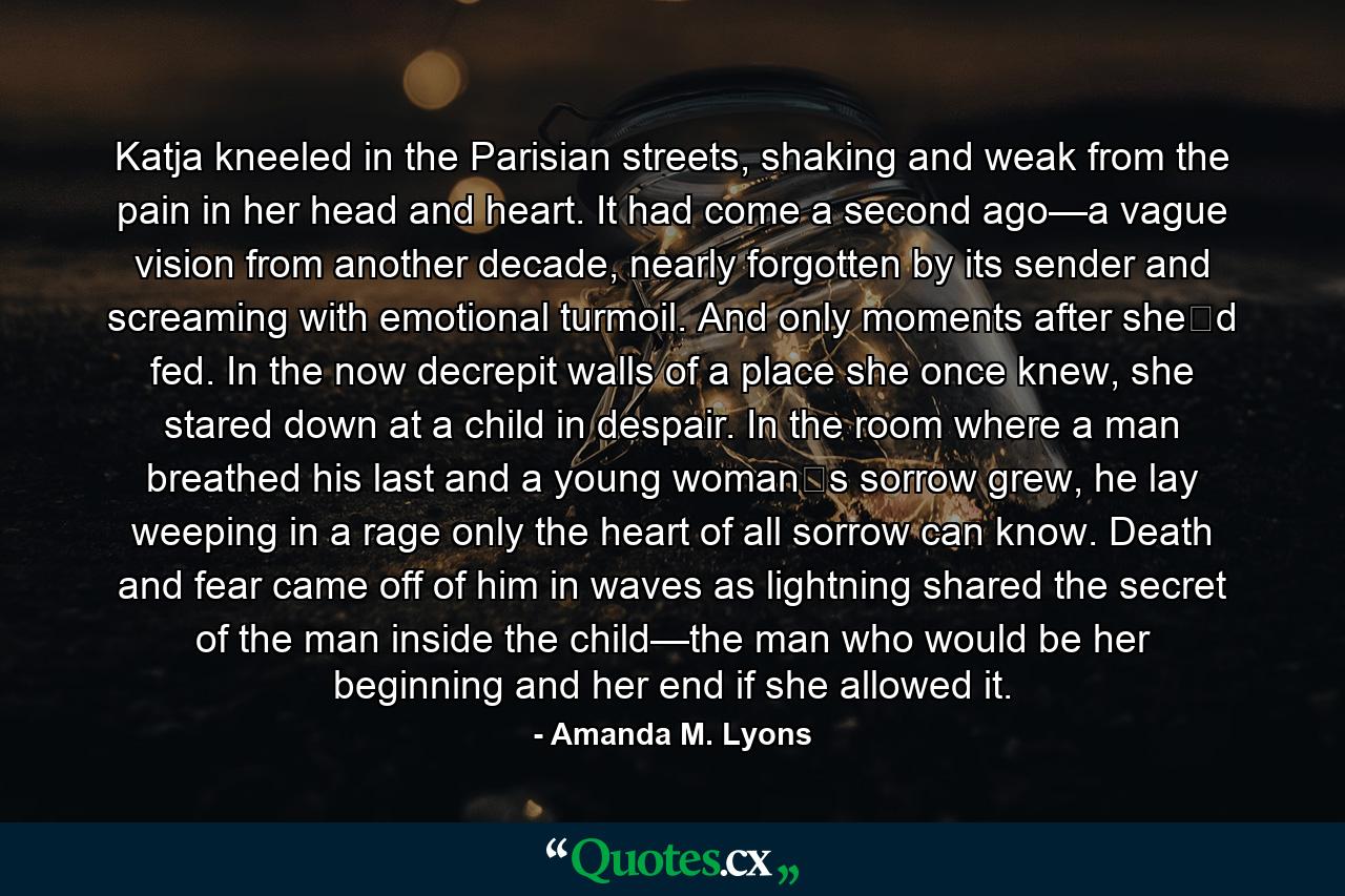 Katja kneeled in the Parisian streets, shaking and weak from the pain in her head and heart. It had come a second ago—a vague vision from another decade, nearly forgotten by its sender and screaming with emotional turmoil. And only moments after she‟d fed. In the now decrepit walls of a place she once knew, she stared down at a child in despair. In the room where a man breathed his last and a young woman‟s sorrow grew, he lay weeping in a rage only the heart of all sorrow can know. Death and fear came off of him in waves as lightning shared the secret of the man inside the child—the man who would be her beginning and her end if she allowed it. - Quote by Amanda M. Lyons