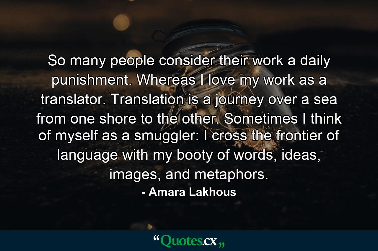 So many people consider their work a daily punishment. Whereas I love my work as a translator. Translation is a journey over a sea from one shore to the other. Sometimes I think of myself as a smuggler: I cross the frontier of language with my booty of words, ideas, images, and metaphors. - Quote by Amara Lakhous