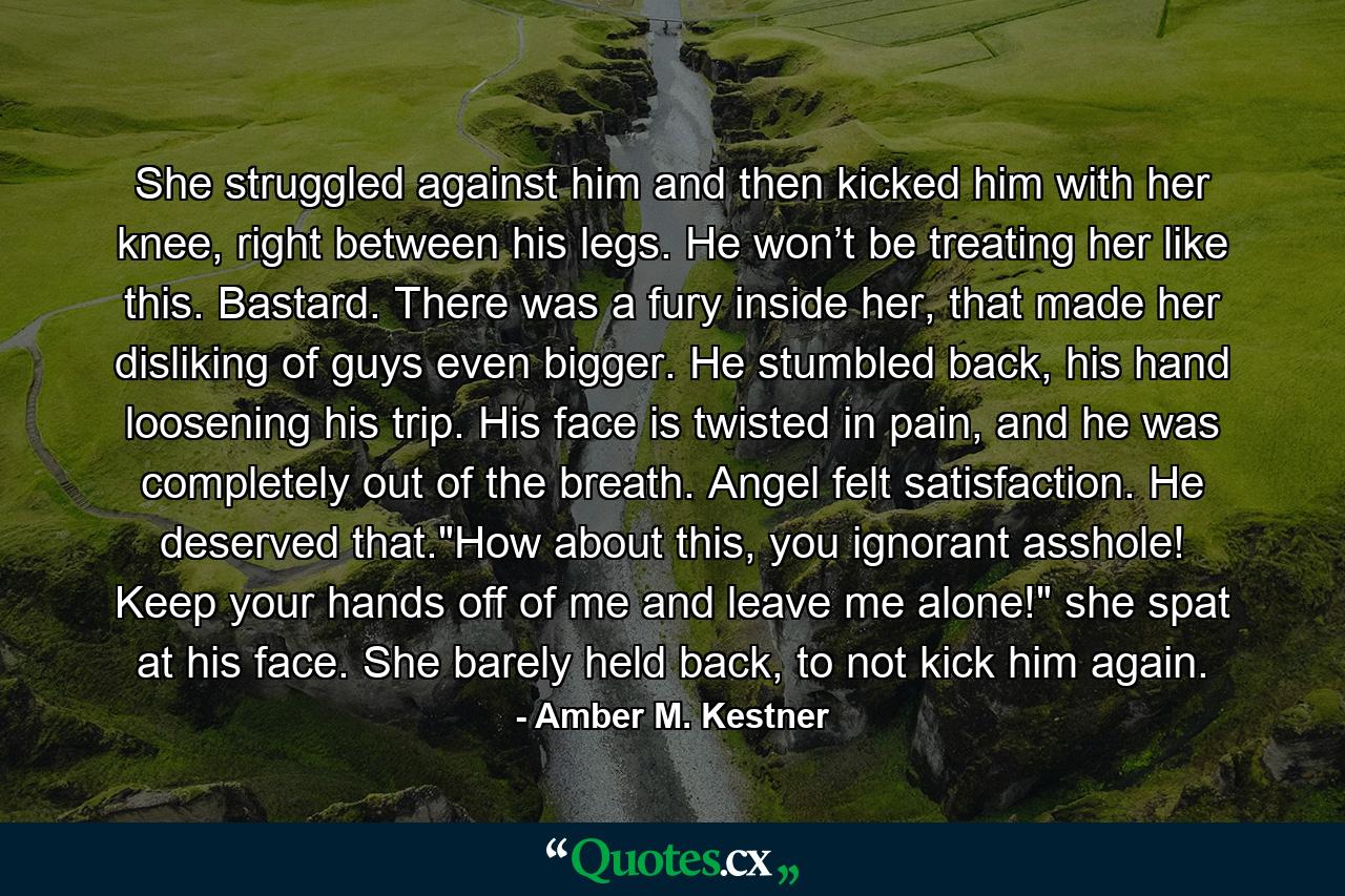 She struggled against him and then kicked him with her knee, right between his legs. He won’t be treating her like this. Bastard. There was a fury inside her, that made her disliking of guys even bigger. He stumbled back, his hand loosening his trip. His face is twisted in pain, and he was completely out of the breath. Angel felt satisfaction. He deserved that.