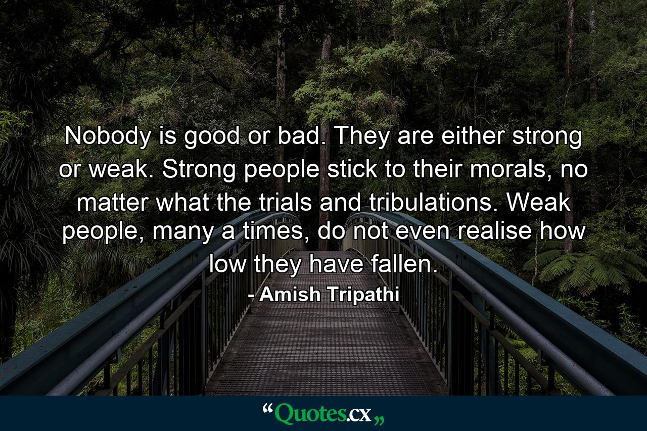 Nobody is good or bad. They are either strong or weak. Strong people stick to their morals, no matter what the trials and tribulations. Weak people, many a times, do not even realise how low they have fallen. - Quote by Amish Tripathi