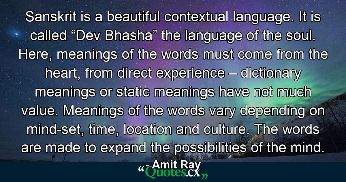 Sanskrit is a beautiful contextual language. It is called “Dev Bhasha” the language of the soul. Here, meanings of the words must come from the heart, from direct experience – dictionary meanings or static meanings have not much value. Meanings of the words vary depending on mind-set, time, location and culture. The words are made to expand the possibilities of the mind. - Quote by Amit Ray