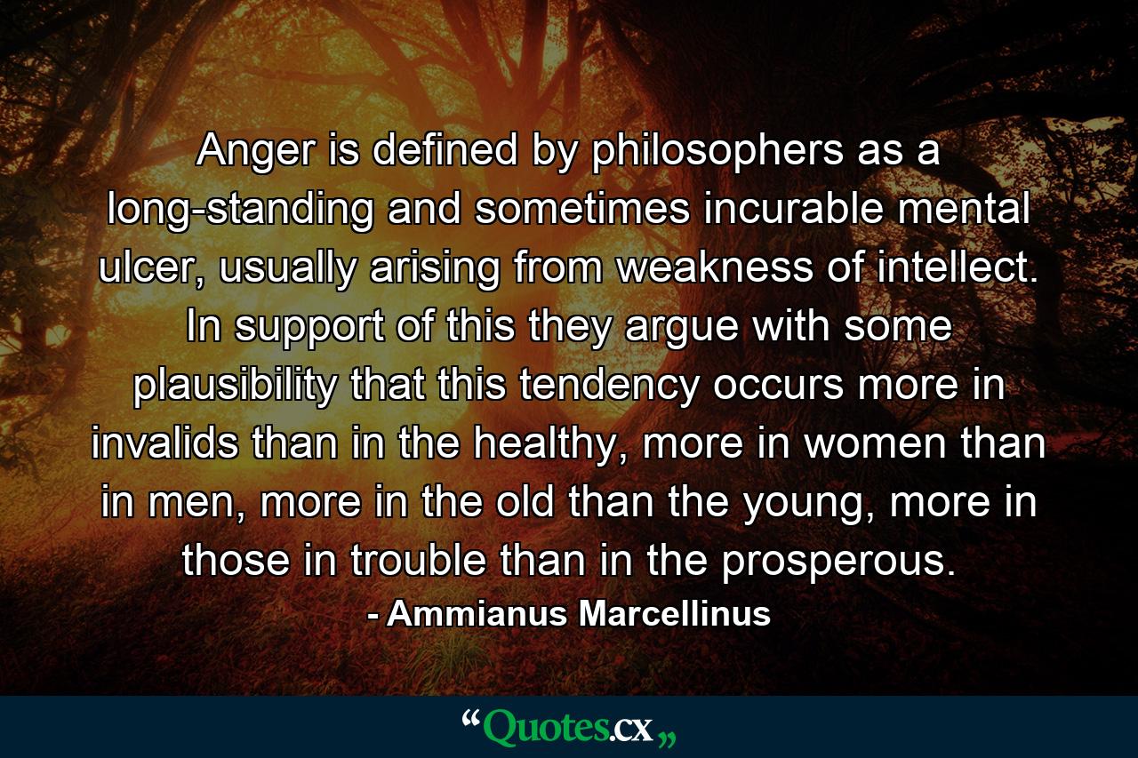 Anger is defined by philosophers as a long-standing and sometimes incurable mental ulcer, usually arising from weakness of intellect. In support of this they argue with some plausibility that this tendency occurs more in invalids than in the healthy, more in women than in men, more in the old than the young, more in those in trouble than in the prosperous. - Quote by Ammianus Marcellinus