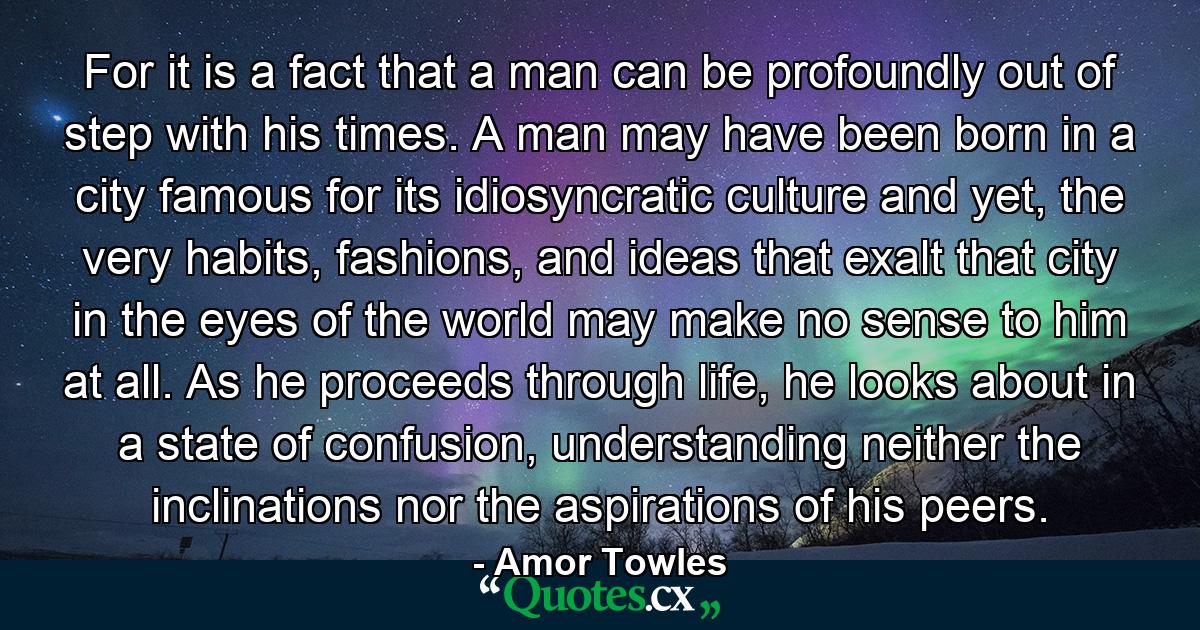 For it is a fact that a man can be profoundly out of step with his times. A man may have been born in a city famous for its idiosyncratic culture and yet, the very habits, fashions, and ideas that exalt that city in the eyes of the world may make no sense to him at all. As he proceeds through life, he looks about in a state of confusion, understanding neither the inclinations nor the aspirations of his peers. - Quote by Amor Towles