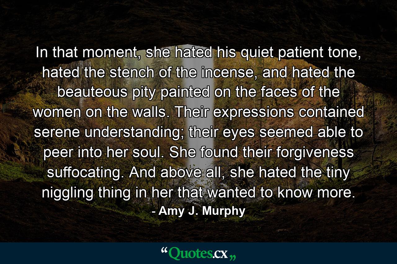 In that moment, she hated his quiet patient tone, hated the stench of the incense, and hated the beauteous pity painted on the faces of the women on the walls. Their expressions contained serene understanding; their eyes seemed able to peer into her soul. She found their forgiveness suffocating. And above all, she hated the tiny niggling thing in her that wanted to know more. - Quote by Amy J. Murphy